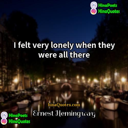 Ernest Hemingway Quotes | I felt very lonely when they were